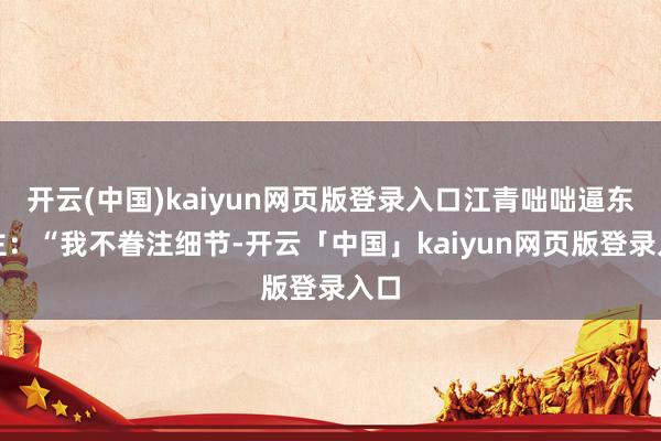 开云(中国)kaiyun网页版登录入口江青咄咄逼东谈主：“我不眷注细节-开云「中国」kaiyun网页版登录入口