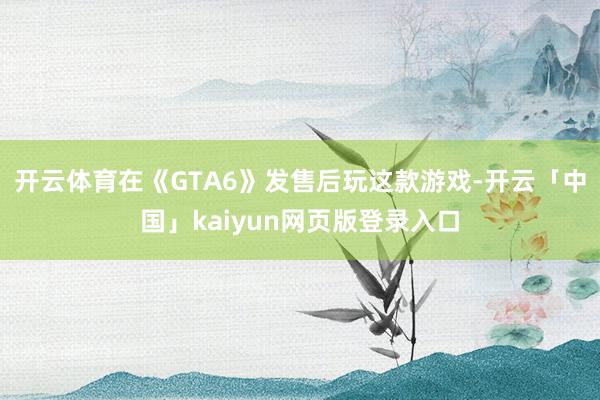 开云体育在《GTA6》发售后玩这款游戏-开云「中国」kaiyun网页版登录入口