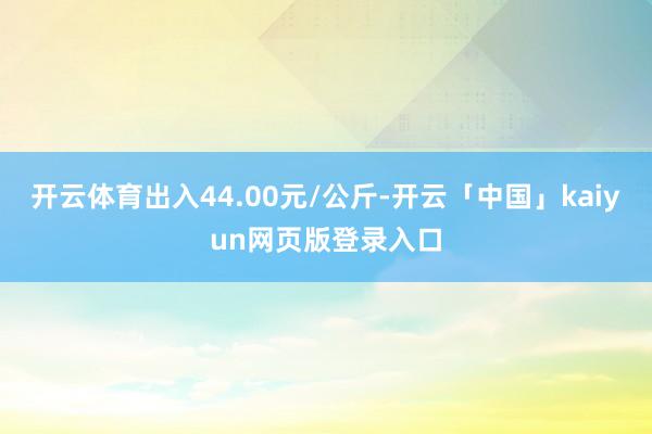 开云体育出入44.00元/公斤-开云「中国」kaiyun网页版登录入口