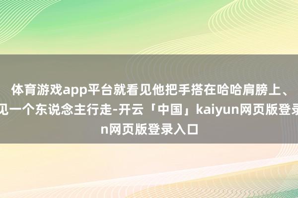 体育游戏app平台就看见他把手搭在哈哈肩膀上、没成见一个东说念主行走-开云「中国」kaiyun网页版登录入口