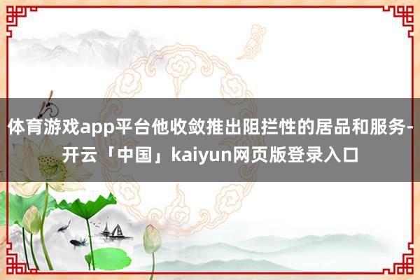 体育游戏app平台他收敛推出阻拦性的居品和服务-开云「中国」kaiyun网页版登录入口