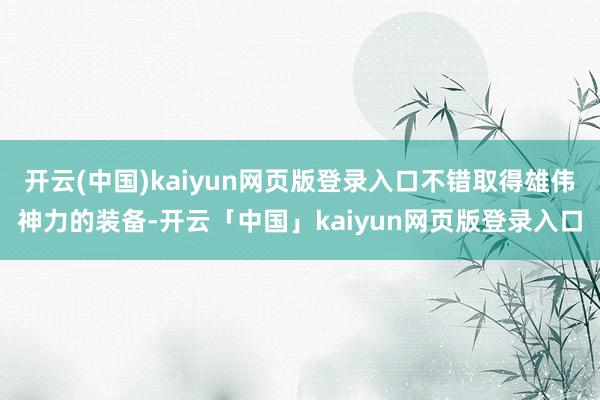 开云(中国)kaiyun网页版登录入口不错取得雄伟神力的装备-开云「中国」kaiyun网页版登录入口