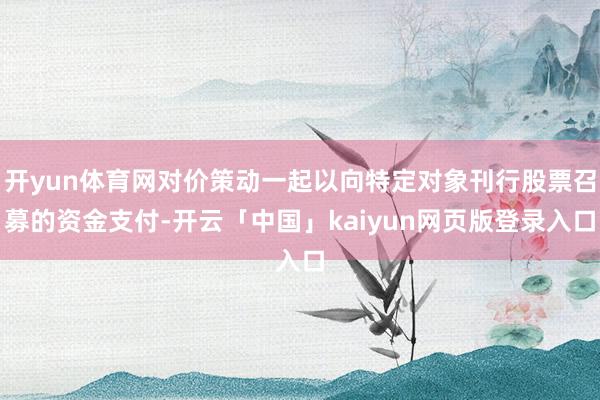 开yun体育网对价策动一起以向特定对象刊行股票召募的资金支付-开云「中国」kaiyun网页版登录入口