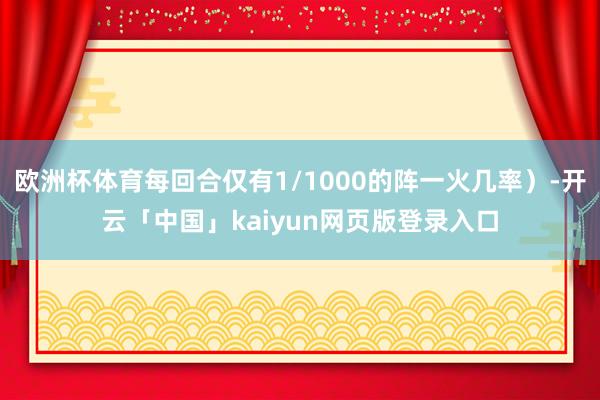 欧洲杯体育每回合仅有1/1000的阵一火几率）-开云「中国」kaiyun网页版登录入口