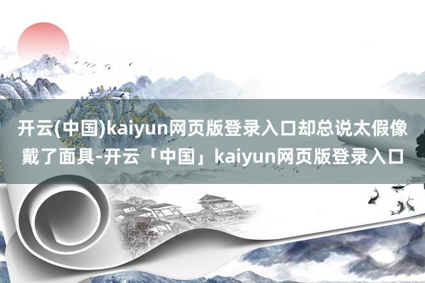 开云(中国)kaiyun网页版登录入口却总说太假像戴了面具-开云「中国」kaiyun网页版登录入口