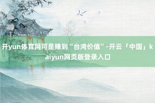 开yun体育网可是赚到“台湾价值”-开云「中国」kaiyun网页版登录入口