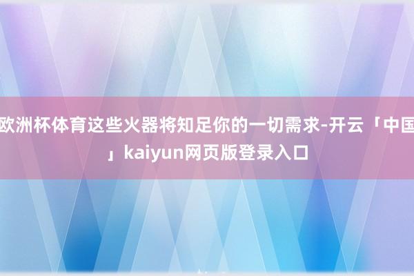 欧洲杯体育这些火器将知足你的一切需求-开云「中国」kaiyun网页版登录入口