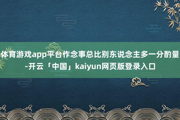 体育游戏app平台作念事总比别东说念主多一分酌量-开云「中国」kaiyun网页版登录入口