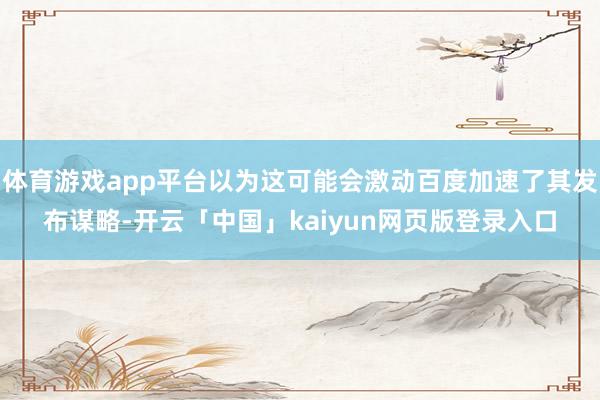 体育游戏app平台以为这可能会激动百度加速了其发布谋略-开云「中国」kaiyun网页版登录入口