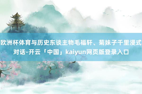 欧洲杯体育与历史东谈主物毛福轩、菊妹子千里浸式对话-开云「中国」kaiyun网页版登录入口