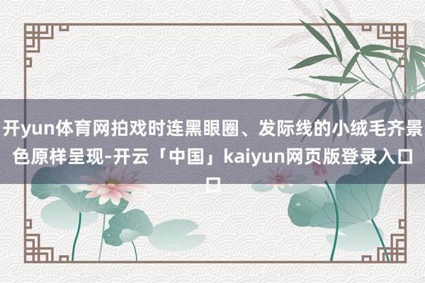 开yun体育网拍戏时连黑眼圈、发际线的小绒毛齐景色原样呈现-开云「中国」kaiyun网页版登录入口