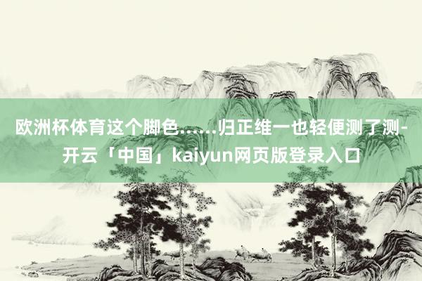 欧洲杯体育这个脚色......归正维一也轻便测了测-开云「中国」kaiyun网页版登录入口