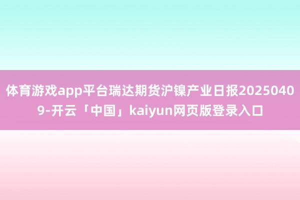 体育游戏app平台瑞达期货沪镍产业日报20250409-开云「中国」kaiyun网页版登录入口