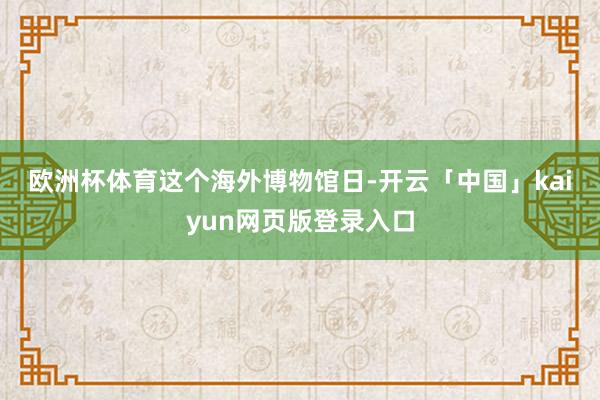 欧洲杯体育　　这个海外博物馆日-开云「中国」kaiyun网页版登录入口