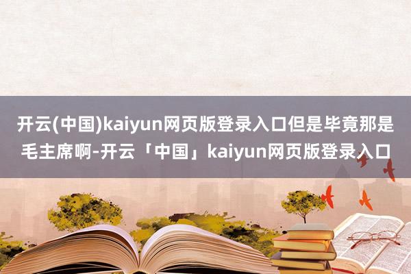 开云(中国)kaiyun网页版登录入口但是毕竟那是毛主席啊-开云「中国」kaiyun网页版登录入口