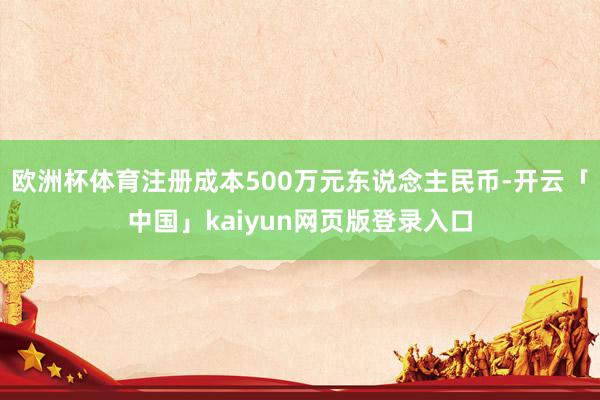 欧洲杯体育注册成本500万元东说念主民币-开云「中国」kaiyun网页版登录入口