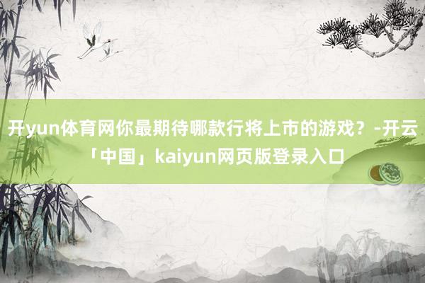 开yun体育网你最期待哪款行将上市的游戏？-开云「中国」kaiyun网页版登录入口