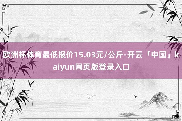 欧洲杯体育最低报价15.03元/公斤-开云「中国」kaiyun网页版登录入口