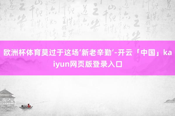 欧洲杯体育莫过于这场‘新老辛勤’-开云「中国」kaiyun网页版登录入口
