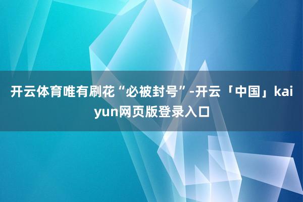 开云体育唯有刷花“必被封号”-开云「中国」kaiyun网页版登录入口