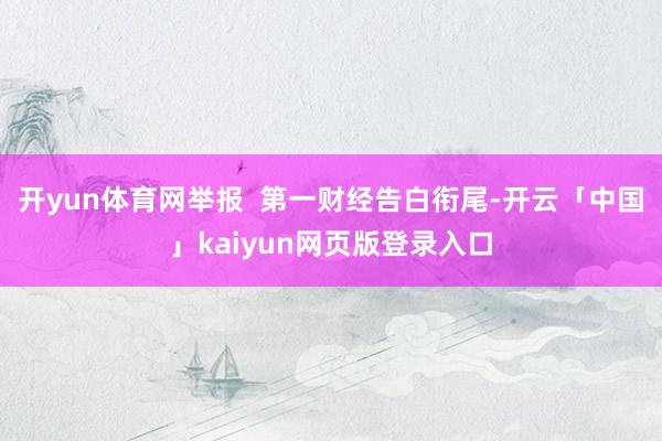 开yun体育网举报  第一财经告白衔尾-开云「中国」kaiyun网页版登录入口