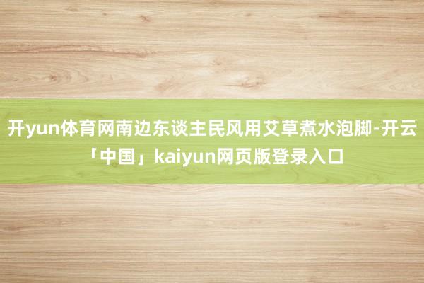 开yun体育网南边东谈主民风用艾草煮水泡脚-开云「中国」kaiyun网页版登录入口