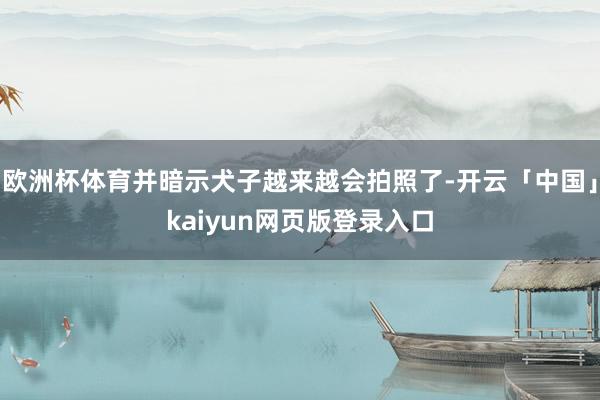欧洲杯体育并暗示犬子越来越会拍照了-开云「中国」kaiyun网页版登录入口