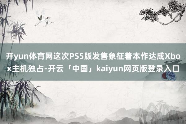 开yun体育网这次PS5版发售象征着本作达成Xbox主机独占-开云「中国」kaiyun网页版登录入口