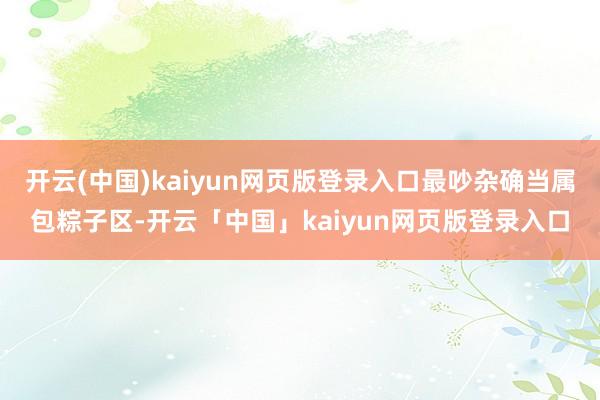 开云(中国)kaiyun网页版登录入口最吵杂确当属包粽子区-开云「中国」kaiyun网页版登录入口
