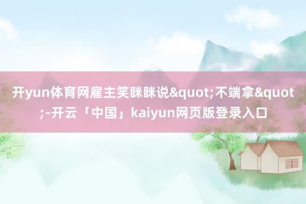 开yun体育网雇主笑眯眯说"不端拿"-开云「中国」kaiyun网页版登录入口