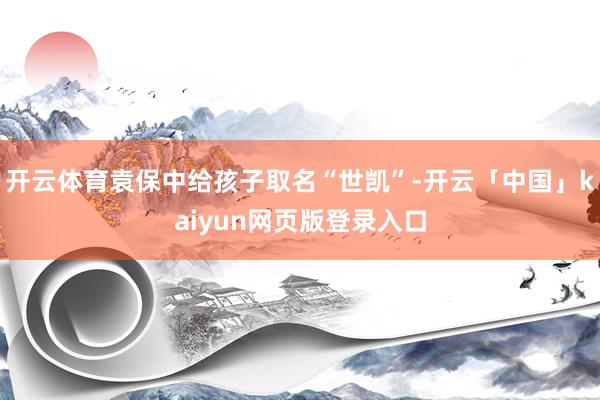 开云体育袁保中给孩子取名“世凯”-开云「中国」kaiyun网页版登录入口