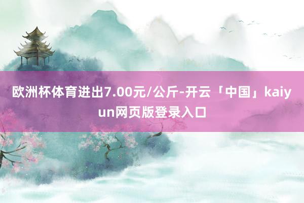 欧洲杯体育进出7.00元/公斤-开云「中国」kaiyun网页版登录入口