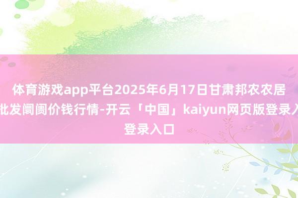 体育游戏app平台2025年6月17日甘肃邦农农居品批发阛阓价钱行情-开云「中国」kaiyun网页版登录入口