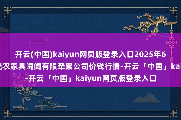开云(中国)kaiyun网页版登录入口2025年6月17日甘肃酒泉春光农家具阛阓有限牵累公司价钱行情-开云「中国」kaiyun网页版登录入口