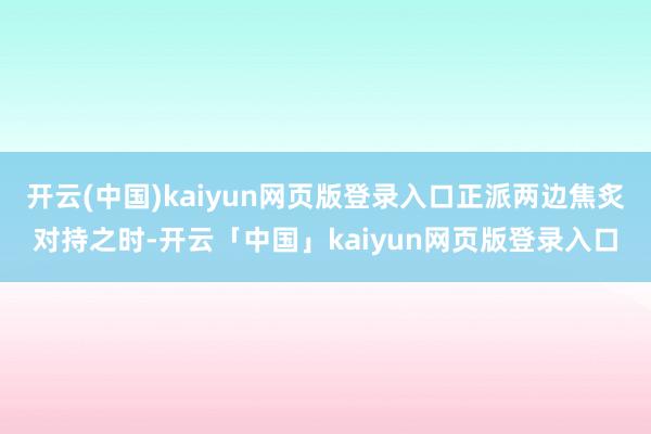 开云(中国)kaiyun网页版登录入口正派两边焦炙对持之时-开云「中国」kaiyun网页版登录入口