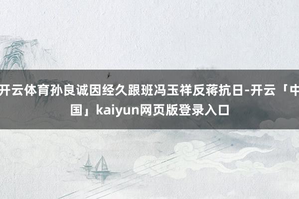 开云体育孙良诚因经久跟班冯玉祥反蒋抗日-开云「中国」kaiyun网页版登录入口