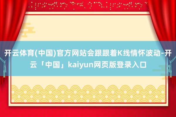 开云体育(中国)官方网站会跟跟着K线情怀波动-开云「中国」kaiyun网页版登录入口