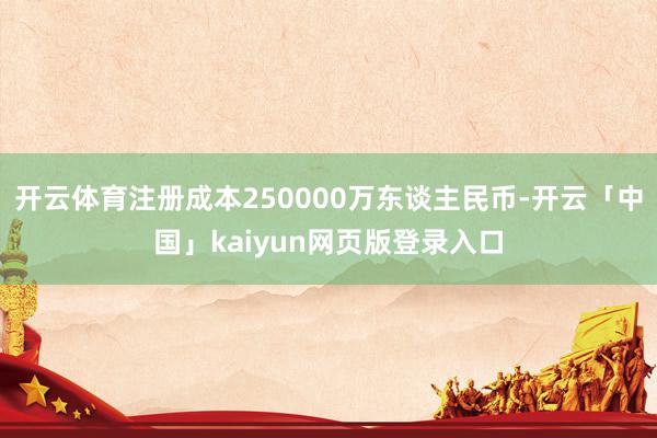 开云体育注册成本250000万东谈主民币-开云「中国」kaiyun网页版登录入口