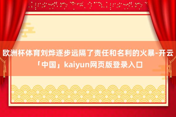 欧洲杯体育刘烨逐步远隔了责任和名利的火暴-开云「中国」kaiyun网页版登录入口