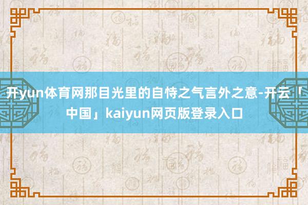 开yun体育网那目光里的自恃之气言外之意-开云「中国」kaiyun网页版登录入口