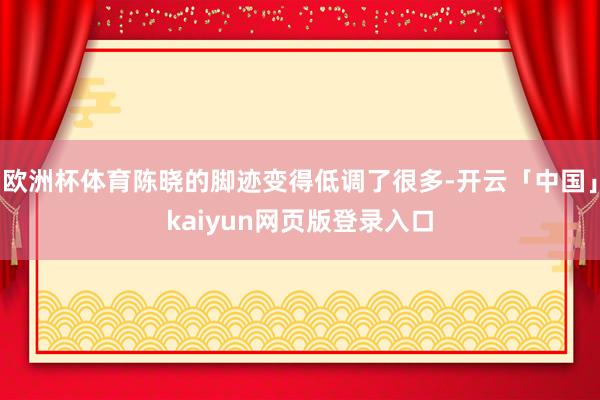 欧洲杯体育陈晓的脚迹变得低调了很多-开云「中国」kaiyun网页版登录入口