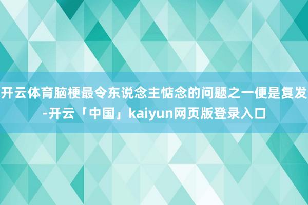 开云体育脑梗最令东说念主惦念的问题之一便是复发-开云「中国」kaiyun网页版登录入口