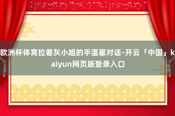 欧洲杯体育拉着灰小姐的手温馨对话-开云「中国」kaiyun网页版登录入口