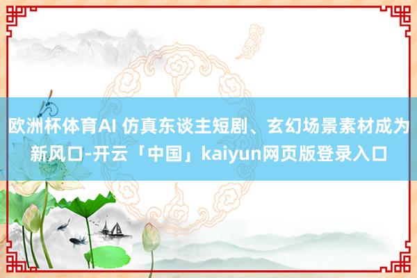 欧洲杯体育AI 仿真东谈主短剧、玄幻场景素材成为新风口-开云「中国」kaiyun网页版登录入口
