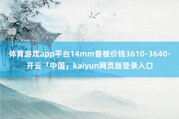 体育游戏app平台14mm普板价钱3610-3640-开云「中国」kaiyun网页版登录入口