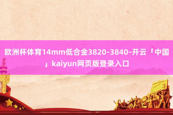欧洲杯体育14mm低合金3820-3840-开云「中国」kaiyun网页版登录入口