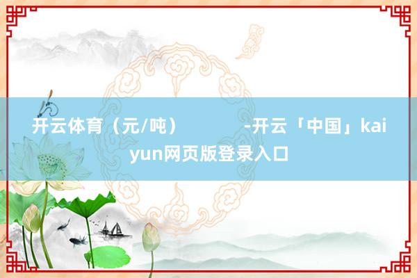 开云体育（元/吨）            -开云「中国」kaiyun网页版登录入口