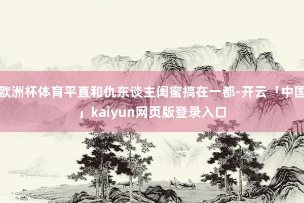 欧洲杯体育平直和仇东谈主闺蜜搞在一都-开云「中国」kaiyun网页版登录入口