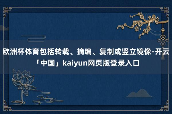 欧洲杯体育包括转载、摘编、复制或竖立镜像-开云「中国」kaiyun网页版登录入口