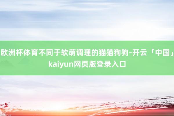 欧洲杯体育不同于软萌调理的猫猫狗狗-开云「中国」kaiyun网页版登录入口